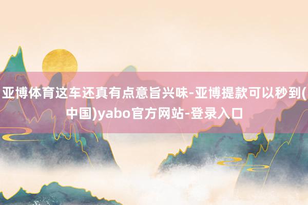 亚博体育这车还真有点意旨兴味-亚博提款可以秒到(中国)yabo官方网站-登录入口