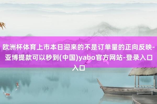 欧洲杯体育上市本日迎来的不是订单量的正向反映-亚博提款可以秒到(中国)yabo官方网站-登录入口