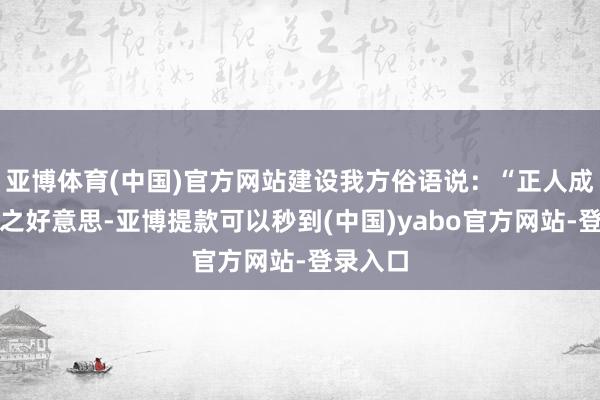 亚博体育(中国)官方网站建设我方俗语说：“正人成东谈主之好意思-亚博提款可以秒到(中国)yabo官方网站-登录入口