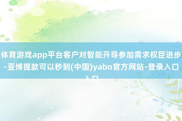 体育游戏app平台客户对智能开导参加需求权臣进步-亚博提款可以秒到(中国)yabo官方网站-登录入口