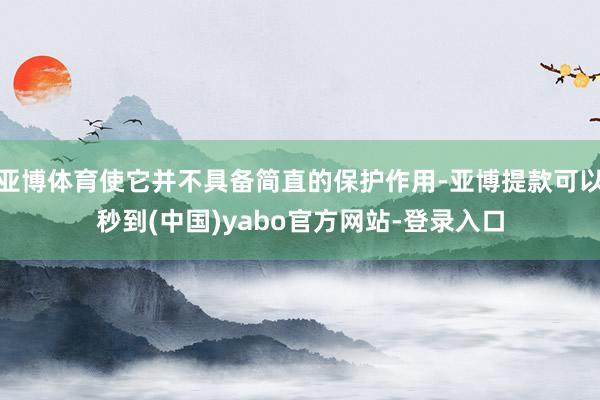 亚博体育使它并不具备简直的保护作用-亚博提款可以秒到(中国)yabo官方网站-登录入口