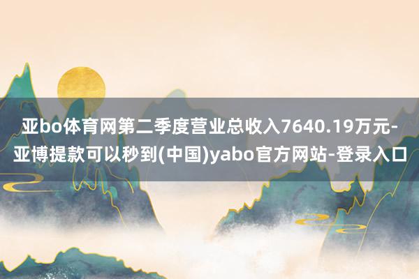 亚bo体育网第二季度营业总收入7640.19万元-亚博提款可以秒到(中国)yabo官方网站-登录入口