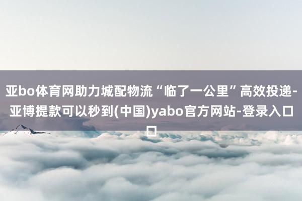 亚bo体育网助力城配物流“临了一公里”高效投递-亚博提款可以秒到(中国)yabo官方网站-登录入口