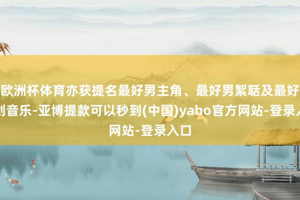 欧洲杯体育亦获提名最好男主角、最好男絮聒及最好原创音乐-亚博提款可以秒到(中国)yabo官方网站-登录入口