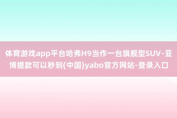 体育游戏app平台哈弗H9当作一台旗舰型SUV-亚博提款可以秒到(中国)yabo官方网站-登录入口