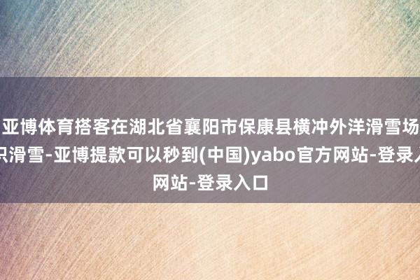 亚博体育搭客在湖北省襄阳市保康县横冲外洋滑雪场熟识滑雪-亚博提款可以秒到(中国)yabo官方网站-登录入口