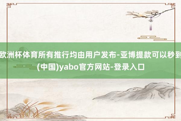 欧洲杯体育所有推行均由用户发布-亚博提款可以秒到(中国)yabo官方网站-登录入口