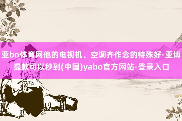 亚bo体育网他的电视机、空调齐作念的特殊好-亚博提款可以秒到(中国)yabo官方网站-登录入口