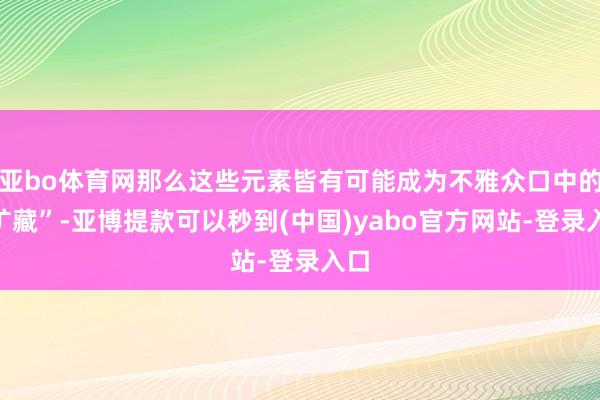 亚bo体育网那么这些元素皆有可能成为不雅众口中的“矿藏”-亚博提款可以秒到(中国)yabo官方网站-登录入口