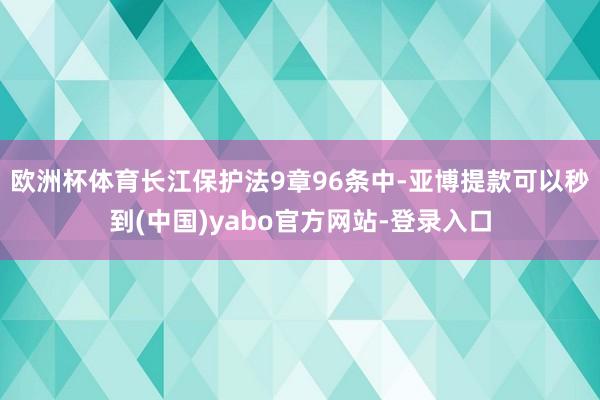 欧洲杯体育长江保护法9章96条中-亚博提款可以秒到(中国)yabo官方网站-登录入口