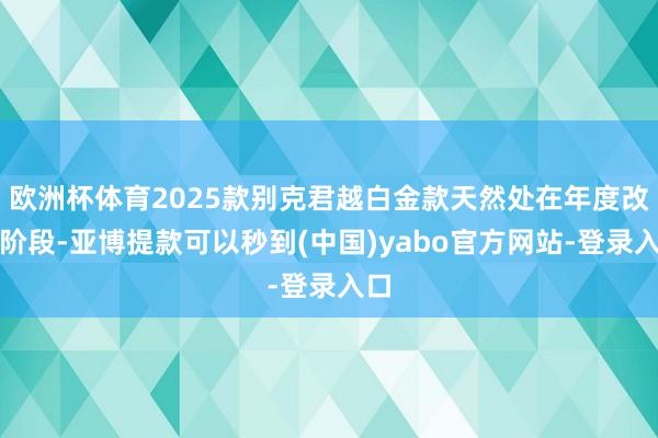 欧洲杯体育2025款别克君越白金款天然处在年度改款阶段-亚博提款可以秒到(中国)yabo官方网站-登录入口