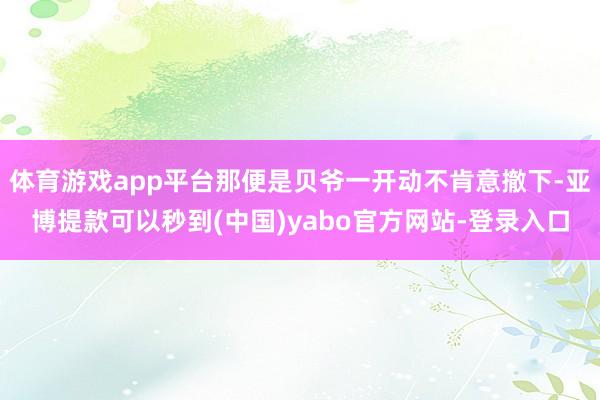 体育游戏app平台那便是贝爷一开动不肯意撤下-亚博提款可以秒到(中国)yabo官方网站-登录入口