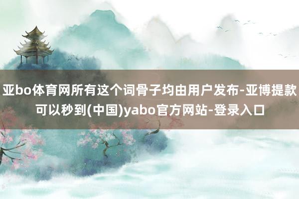 亚bo体育网所有这个词骨子均由用户发布-亚博提款可以秒到(中国)yabo官方网站-登录入口
