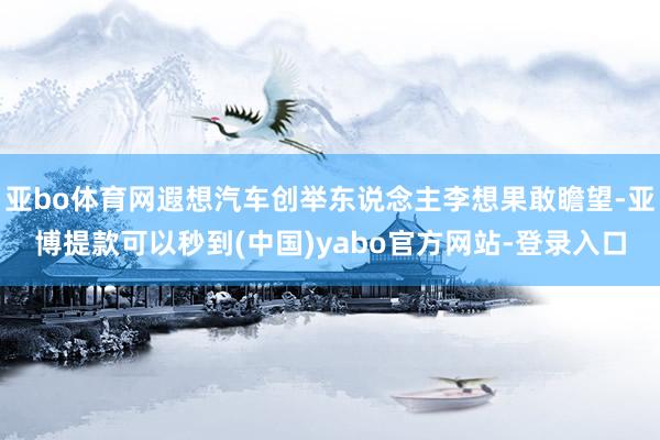 亚bo体育网遐想汽车创举东说念主李想果敢瞻望-亚博提款可以秒到(中国)yabo官方网站-登录入口
