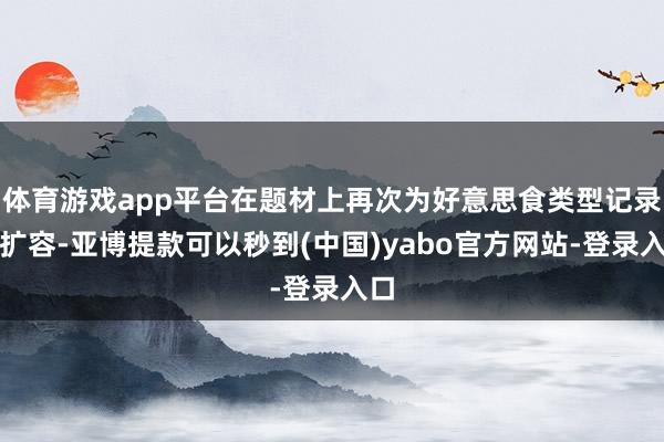 体育游戏app平台在题材上再次为好意思食类型记录片扩容-亚博提款可以秒到(中国)yabo官方网站-登录入口
