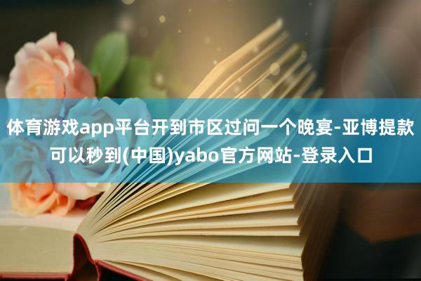体育游戏app平台开到市区过问一个晚宴-亚博提款可以秒到(中国)yabo官方网站-登录入口