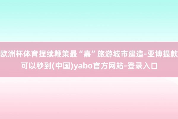 欧洲杯体育捏续鞭策最“嘉”旅游城市建造-亚博提款可以秒到(中国)yabo官方网站-登录入口