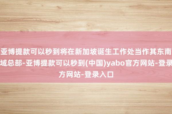 亚博提款可以秒到将在新加坡诞生工作处当作其东南亚区域总部-亚博提款可以秒到(中国)yabo官方网站-登录入口