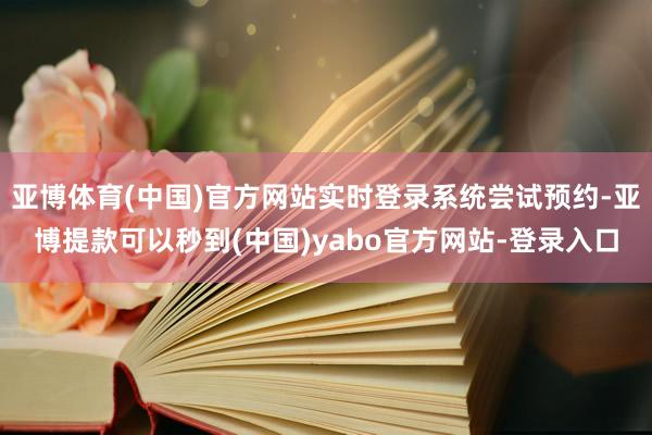 亚博体育(中国)官方网站实时登录系统尝试预约-亚博提款可以秒到(中国)yabo官方网站-登录入口