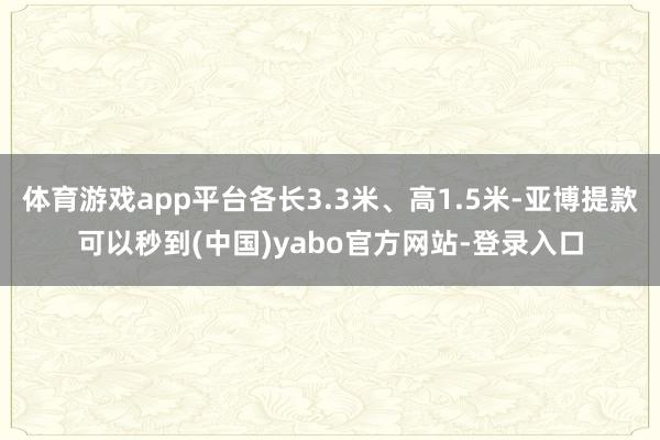 体育游戏app平台各长3.3米、高1.5米-亚博提款可以秒到(中国)yabo官方网站-登录入口
