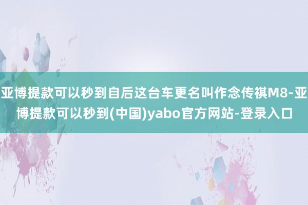 亚博提款可以秒到自后这台车更名叫作念传祺M8-亚博提款可以秒到(中国)yabo官方网站-登录入口