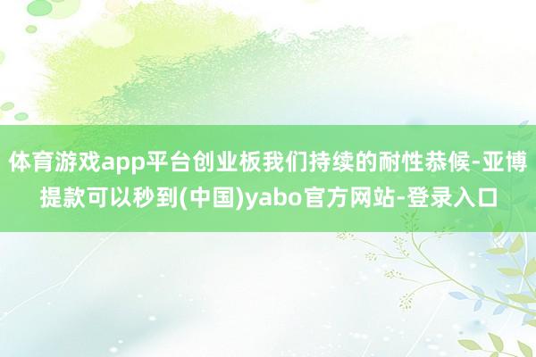 体育游戏app平台创业板我们持续的耐性恭候-亚博提款可以秒到(中国)yabo官方网站-登录入口