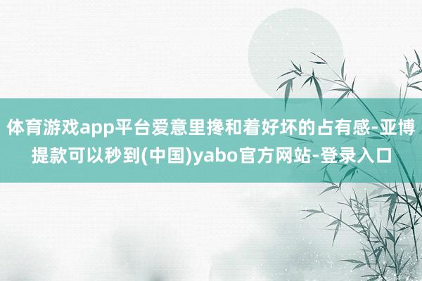 体育游戏app平台爱意里搀和着好坏的占有感-亚博提款可以秒到(中国)yabo官方网站-登录入口