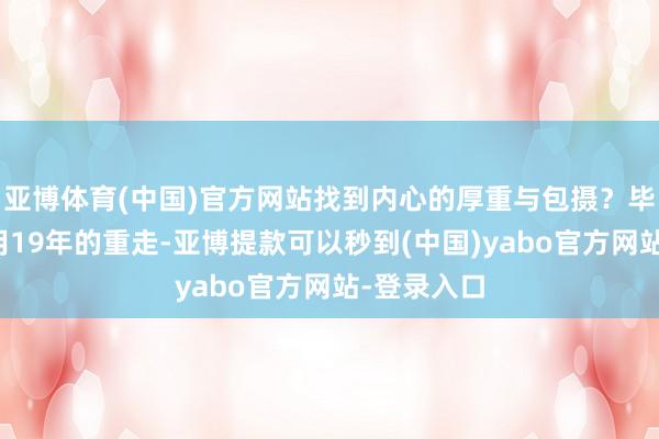 亚博体育(中国)官方网站找到内心的厚重与包摄？毕远佞教悔用19年的重走-亚博提款可以秒到(中国)yabo官方网站-登录入口