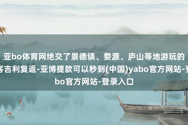 亚bo体育网绝交了景德镇、婺源、庐山等地游玩的老年搭客吉利复返-亚博提款可以秒到(中国)yabo官方网站-登录入口