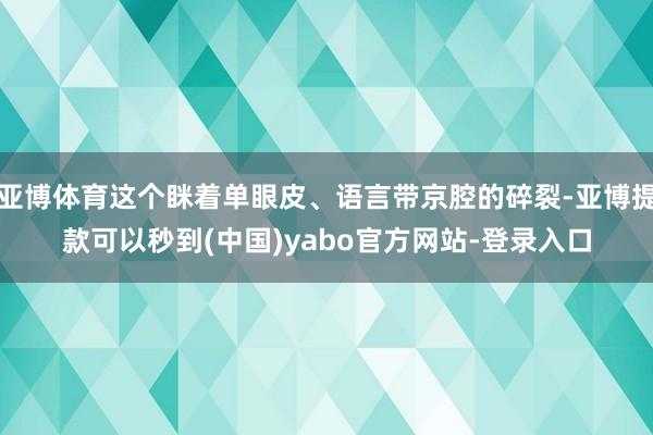 亚博体育这个眯着单眼皮、语言带京腔的碎裂-亚博提款可以秒到(中国)yabo官方网站-登录入口