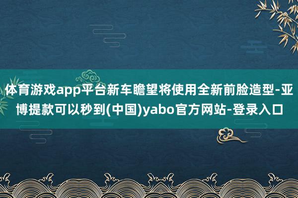 体育游戏app平台新车瞻望将使用全新前脸造型-亚博提款可以秒到(中国)yabo官方网站-登录入口