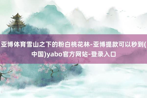 亚博体育雪山之下的粉白桃花林-亚博提款可以秒到(中国)yabo官方网站-登录入口