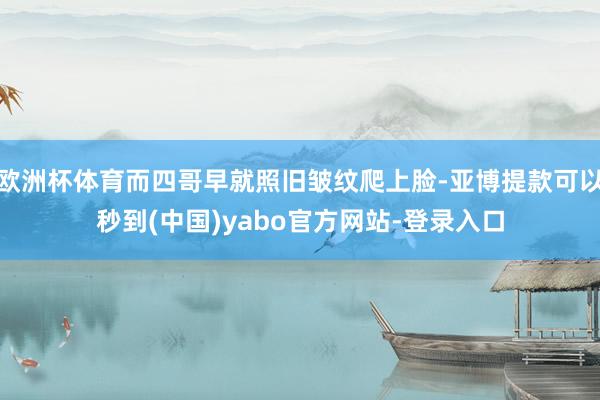 欧洲杯体育而四哥早就照旧皱纹爬上脸-亚博提款可以秒到(中国)yabo官方网站-登录入口
