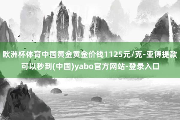 欧洲杯体育中国黄金黄金价钱1125元/克-亚博提款可以秒到(中国)yabo官方网站-登录入口