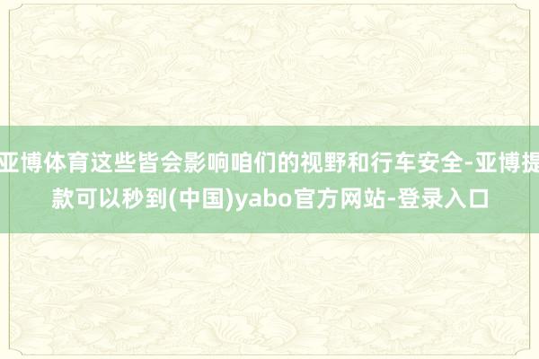 亚博体育这些皆会影响咱们的视野和行车安全-亚博提款可以秒到(中国)yabo官方网站-登录入口