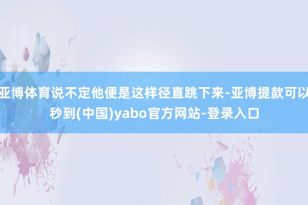 亚博体育说不定他便是这样径直跳下来-亚博提款可以秒到(中国)yabo官方网站-登录入口