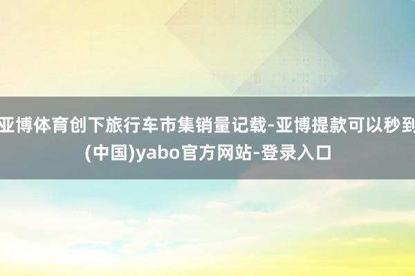 亚博体育创下旅行车市集销量记载-亚博提款可以秒到(中国)yabo官方网站-登录入口