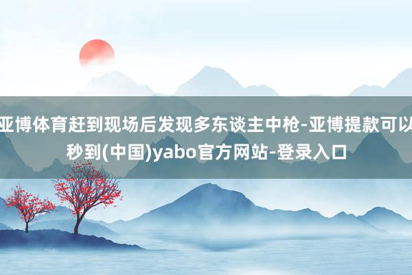 亚博体育赶到现场后发现多东谈主中枪-亚博提款可以秒到(中国)yabo官方网站-登录入口