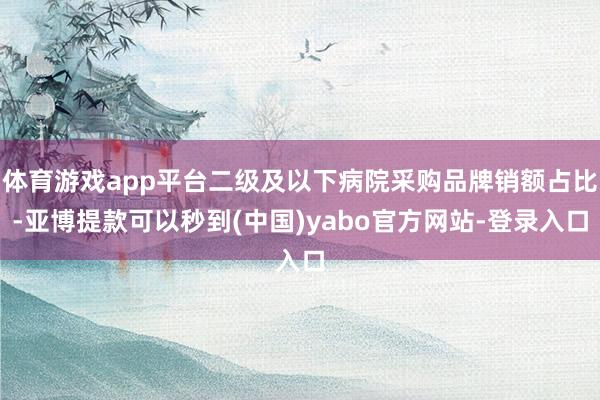 体育游戏app平台二级及以下病院采购品牌销额占比-亚博提款可以秒到(中国)yabo官方网站-登录入口