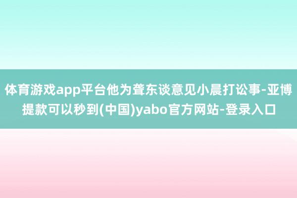 体育游戏app平台他为聋东谈意见小晨打讼事-亚博提款可以秒到(中国)yabo官方网站-登录入口