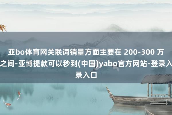 亚bo体育网关联词销量方面主要在 200-300 万辆之间-亚博提款可以秒到(中国)yabo官方网站-登录入口