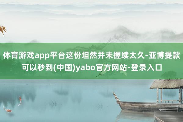 体育游戏app平台这份坦然并未握续太久-亚博提款可以秒到(中国)yabo官方网站-登录入口