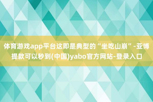 体育游戏app平台这即是典型的“坐吃山崩”-亚博提款可以秒到(中国)yabo官方网站-登录入口