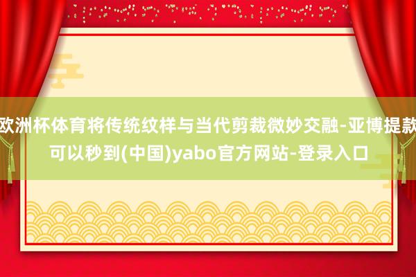 欧洲杯体育将传统纹样与当代剪裁微妙交融-亚博提款可以秒到(中国)yabo官方网站-登录入口