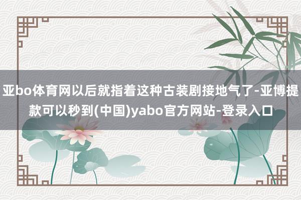 亚bo体育网以后就指着这种古装剧接地气了-亚博提款可以秒到(中国)yabo官方网站-登录入口