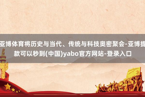 亚博体育将历史与当代、传统与科技奥密聚会-亚博提款可以秒到(中国)yabo官方网站-登录入口