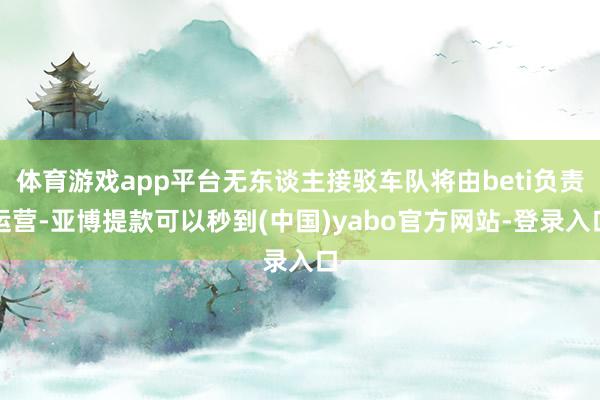 体育游戏app平台无东谈主接驳车队将由beti负责运营-亚博提款可以秒到(中国)yabo官方网站-登录入口