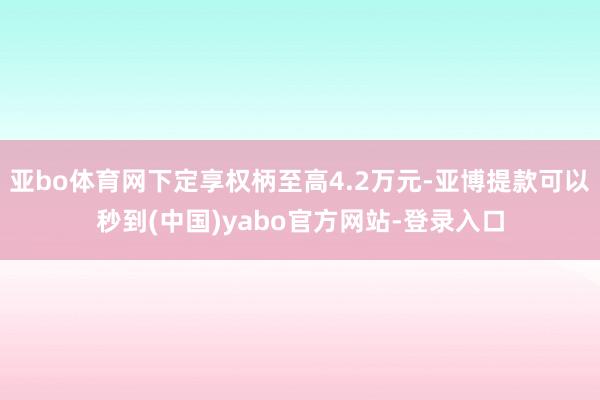 亚bo体育网下定享权柄至高4.2万元-亚博提款可以秒到(中国)yabo官方网站-登录入口
