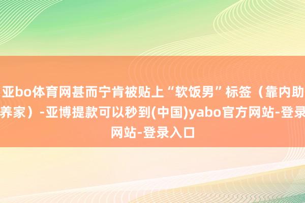 亚bo体育网甚而宁肯被贴上“软饭男”标签（靠内助工资养家）-亚博提款可以秒到(中国)yabo官方网站-登录入口