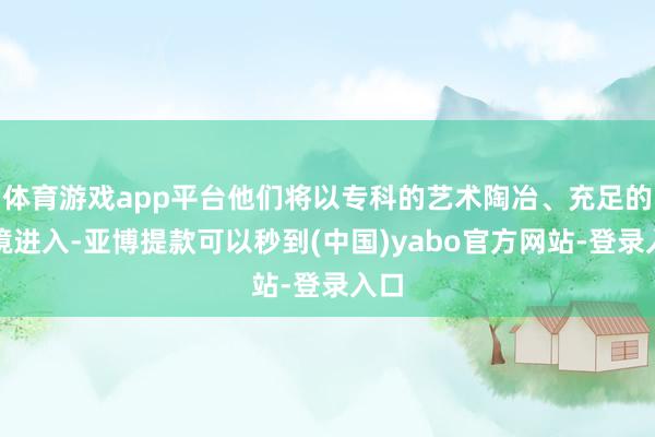 体育游戏app平台他们将以专科的艺术陶冶、充足的心境进入-亚博提款可以秒到(中国)yabo官方网站-登录入口
